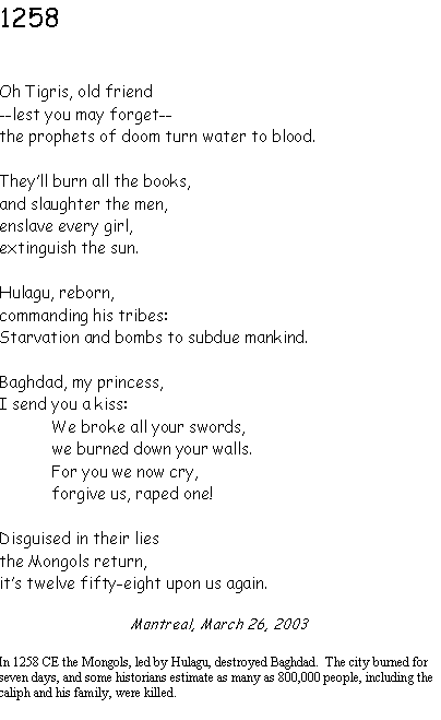 Text Box: 1258Oh Tigris, old friend--lest you may forget--the prophets of doom turn water to blood.Theyll burn all the books,and slaughter the men,enslave every girl, extinguish the sun.Hulagu, reborn,commanding his tribes:Starvation and bombs to subdue mankind.Baghdad, my princess,I send you a kiss:We broke all your swords,we burned down your walls.For you we now cry,forgive us, raped one!Disguised in their liesthe Mongols return,its twelve fifty-eight upon us again.Montreal, March 26, 2003In 1258 CE the Mongols, led by Hulagu, destroyed Baghdad.  The city burned for seven days, and some historians estimate as many as 800,000 people, including the caliph and his family, were killed.
