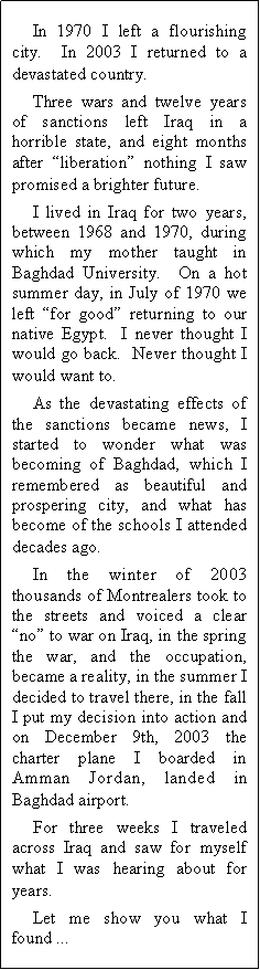 Text Box: In 1970 I left a flourishing city.  In 2003 I returned to a devastated country.Three wars and twelve years of sanctions left Iraq in a horrible state, and eight months after liberation nothing I saw promised a brighter future.I lived in Iraq for two years, between 1968 and 1970, during which my mother taught in Baghdad University.  On a hot summer day, in July of 1970 we left for good returning to our native Egypt.  I never thought I would go back.  Never thought I would want to.As the devastating effects of the sanctions became news, I started to wonder what was becoming of Baghdad, which I remembered as beautiful and prospering city, and what has become of the schools I attended decades ago.In the winter of 2003 thousands of Montrealers took to the streets and voiced a clear no to war on Iraq, in the spring the war, and the occupation, became a reality, in the summer I decided to travel there, in the fall I put my decision into action and on December 9th, 2003 the charter plane I boarded in Amman Jordan, landed in Baghdad airport.For three weeks I traveled across Iraq and saw for myself what I was hearing about for years.Let me show you what I found ...