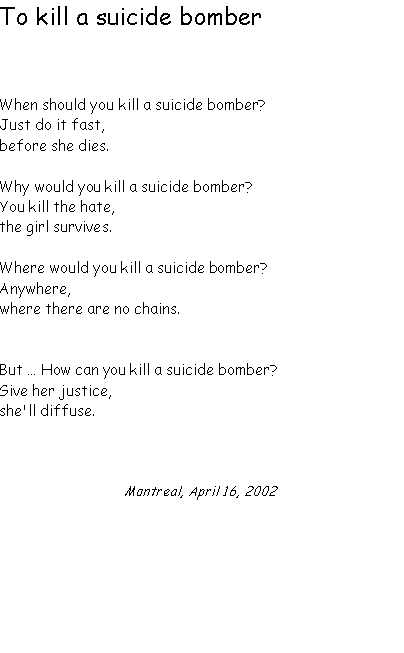 Text Box: To kill a suicide bomber  When should you kill a suicide bomber?Just do it fast,before she dies.Why would you kill a suicide bomber?You kill the hate,the girl survives.Where would you kill a suicide bomber?Anywhere, where there are no chains.But � How can you kill a suicide bomber?Give her justice,she'll diffuse.Montreal, April 16, 2002